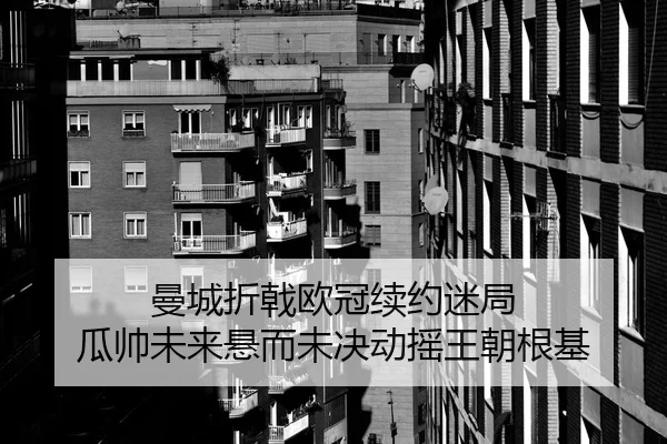 曼城折戟欧冠续约迷局 瓜帅未来悬而未决动摇王朝根基