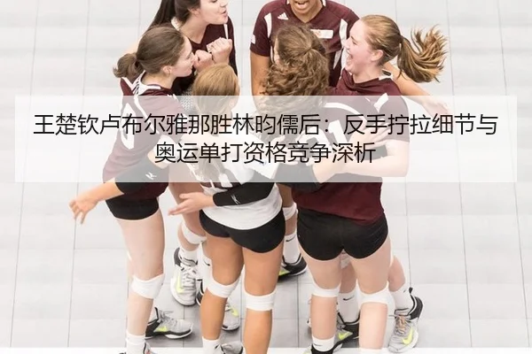 王楚钦卢布尔雅那胜林昀儒后：反手拧拉细节与奥运单打资格竞争深析